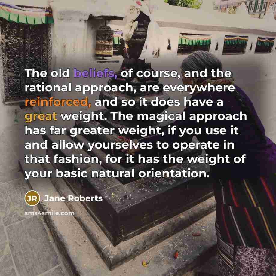 “The old beliefs, of course, and the rational approach, are everywhere reinforced, and so it does have a great weight. The magical approach has far greater weight, if you use it and allow yourselves to operate in that fashion, for it has the weight of your basic natural orientation.” quote by Jane Roberts