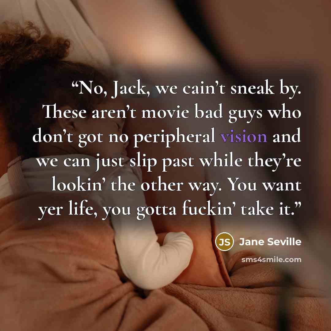 “No, Jack, we cain’t sneak by. These aren’t movie bad guys who don’t got no peripheral vision and we can just slip past while they’re lookin’ the other way. You want yer life, you gotta fuckin’ take it.” quote by Jane Seville