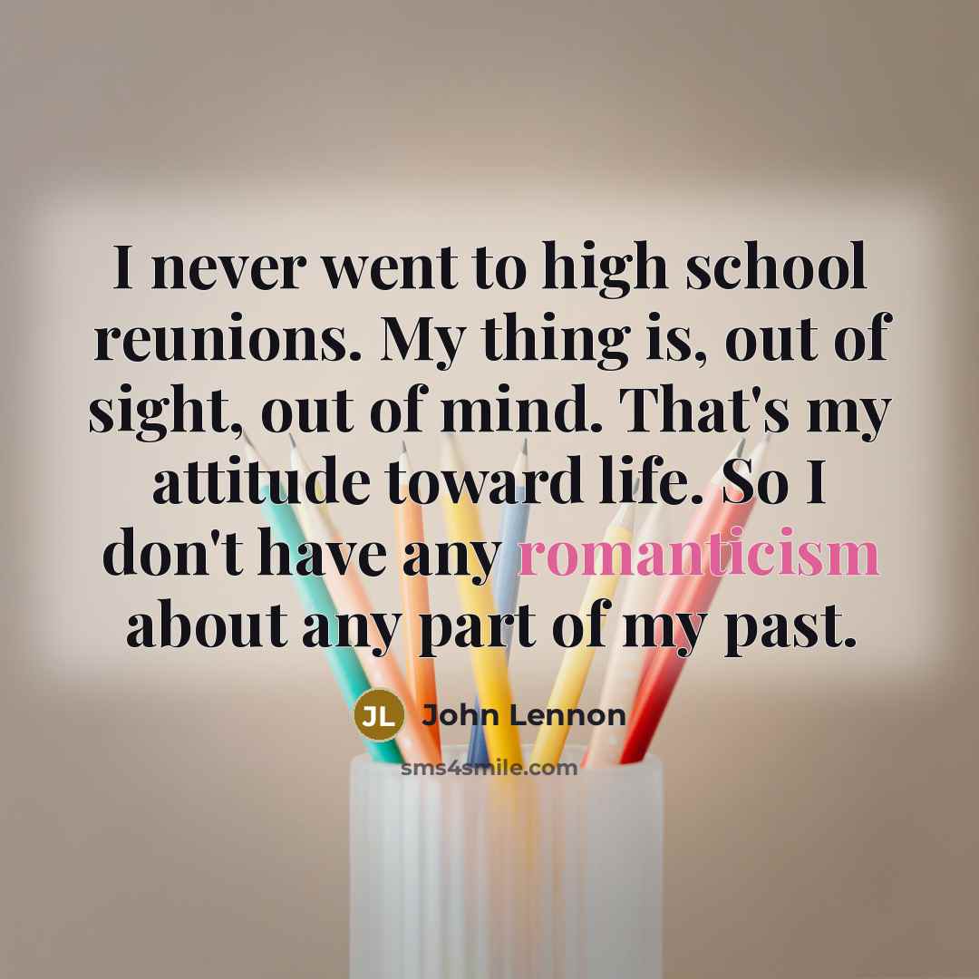 “I never went to high school reunions. My thing is, out of sight, out of mind. That's my attitude toward life. So I don't have any romanticism about any part of my past.” quote by John Lennon