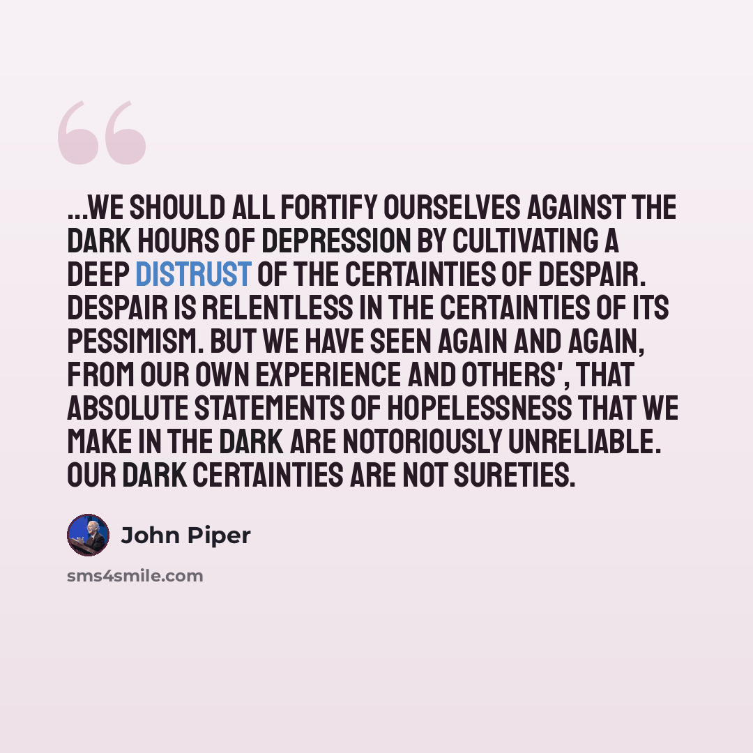 “...we should all fortify ourselves against the dark hours of depression by cultivating a deep distrust of the certainties of despair. Despair is relentless in the certainties of its pessimism. But we have seen again and again, from our own experience and others', that absolute statements of…” quote by John Piper