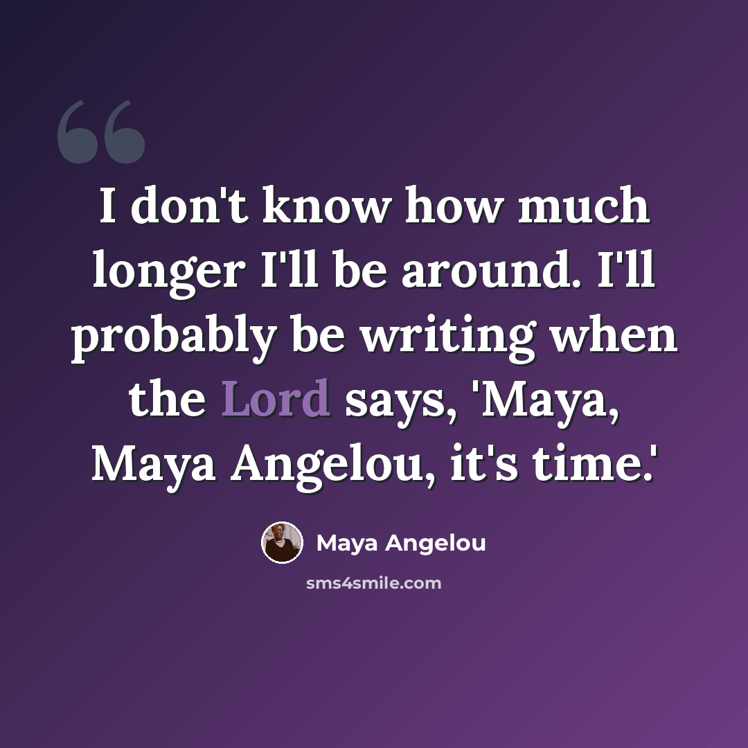 “I don't know how much longer I'll be around. I'll probably be writing when the Lord says, 'Maya, Maya Angelou, it's time.'” quote by Maya Angelou