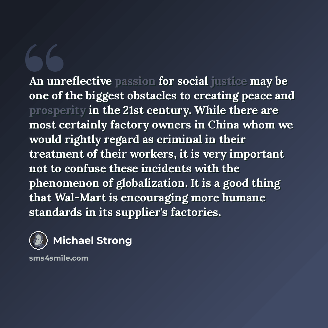 “An unreflective passion for social justice may be one of the biggest obstacles to creating peace and prosperity in the 21st century. While there are most certainly factory owners in China whom we would rightly regard as criminal in their treatment of their workers, it is very important not to…” quote by Michael Strong