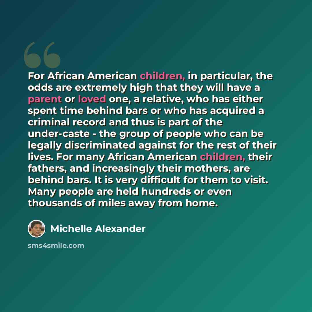 “For African American children, in particular, the odds are extremely high that they will have a parent or loved one, a relative, who has either spent time behind bars or who has acquired a criminal record and thus is part of the under-caste - the group of people who can be legally discriminated…” quote by Michelle Alexander