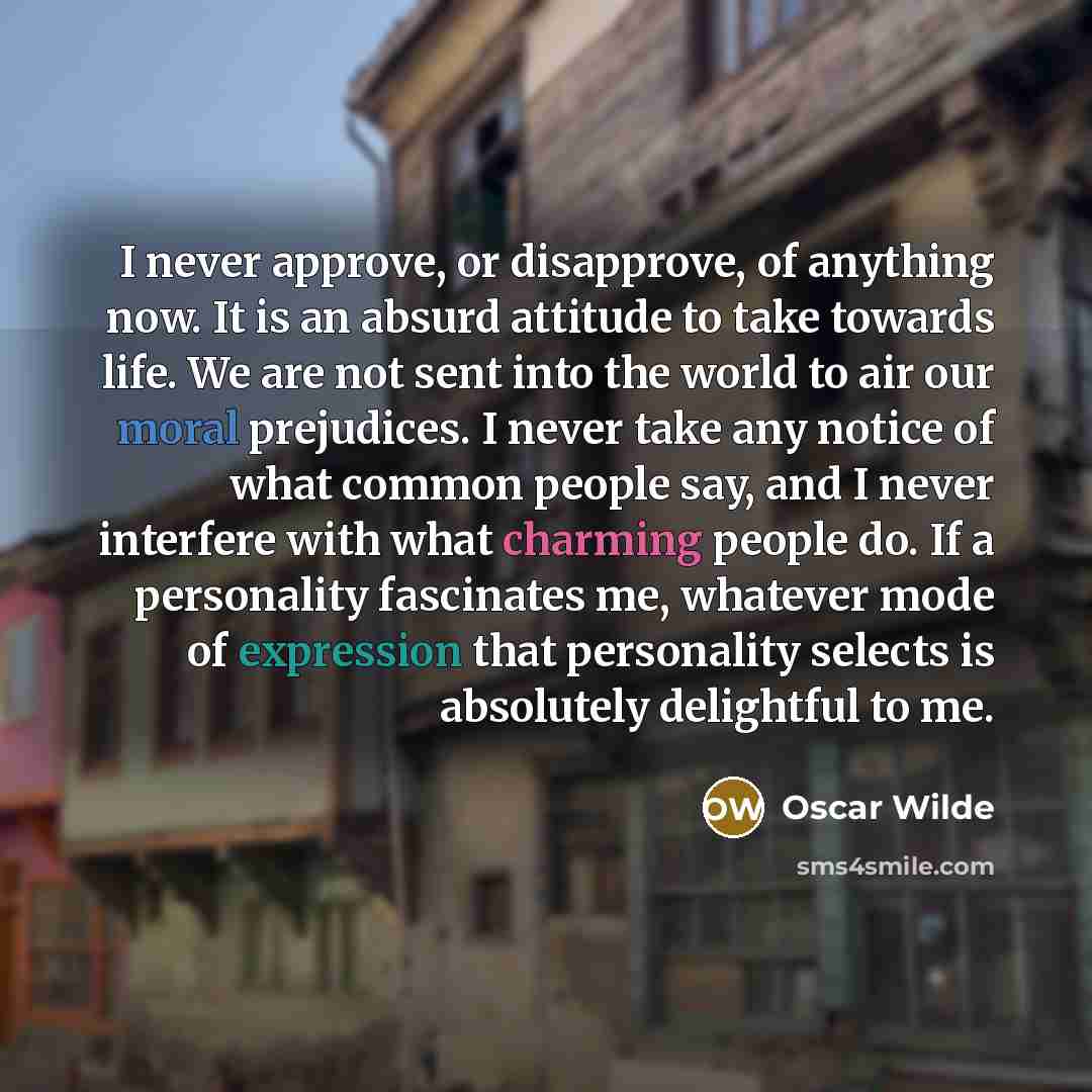 “I never approve, or disapprove, of anything now. It is an absurd attitude to take towards life. We are not sent into the world to air our moral prejudices. I never take any notice of what common people say, and I never interfere with what charming people do. If a personality fascinates me…” quote by Oscar Wilde