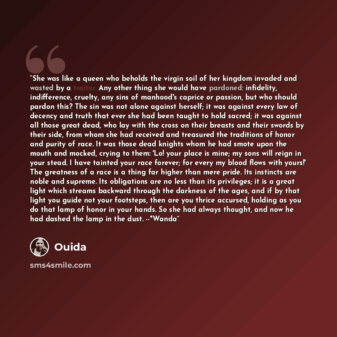 “She was like a queen who beholds the virgin soil of her kingdom invaded and wasted by a traitor. Any other thing she would have pardoned: infidelity, indifference, cruelty, any sins of manhood's caprice or passion, but who should pardon this? The sin was not alone against herself; it was against…” quote by Ouida