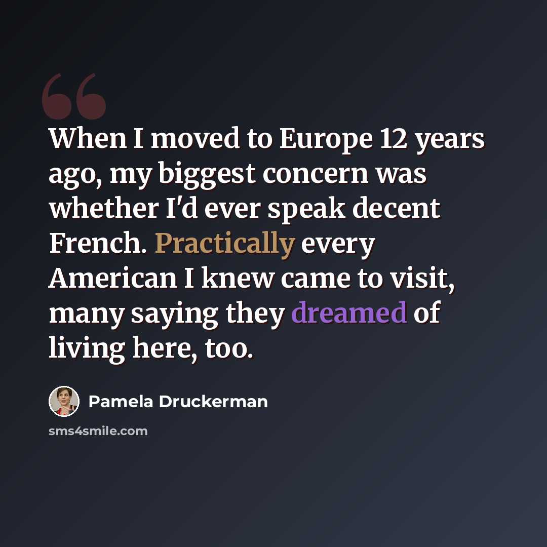 “When I moved to Europe 12 years ago, my biggest concern was whether I'd ever speak decent French. Practically every American I knew came to visit, many saying they dreamed of living here, too.” quote by Pamela Druckerman
