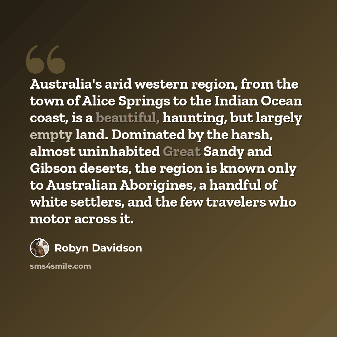 “Australia's arid western region, from the town of Alice Springs to the Indian Ocean coast, is a beautiful, haunting, but largely empty land. Dominated by the harsh, almost uninhabited Great Sandy and Gibson deserts, the region is known only to Australian Aborigines, a handful of white settlers…” quote by Robyn Davidson