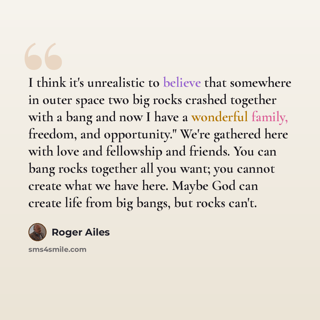 “I think it's unrealistic to believe that somewhere in outer space two big rocks crashed together with a bang and now I have a wonderful family, freedom, and opportunity." We're gathered here with love and fellowship and friends. You can bang rocks together all you want; you cannot create what we…” quote by Roger Ailes