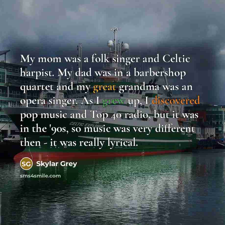 “My mom was a folk singer and Celtic harpist. My dad was in a barbershop quartet and my great grandma was an opera singer. As I grew up, I discovered pop music and Top 40 radio, but it was in the '90s, so music was very different then - it was really lyrical.” quote by Skylar Grey