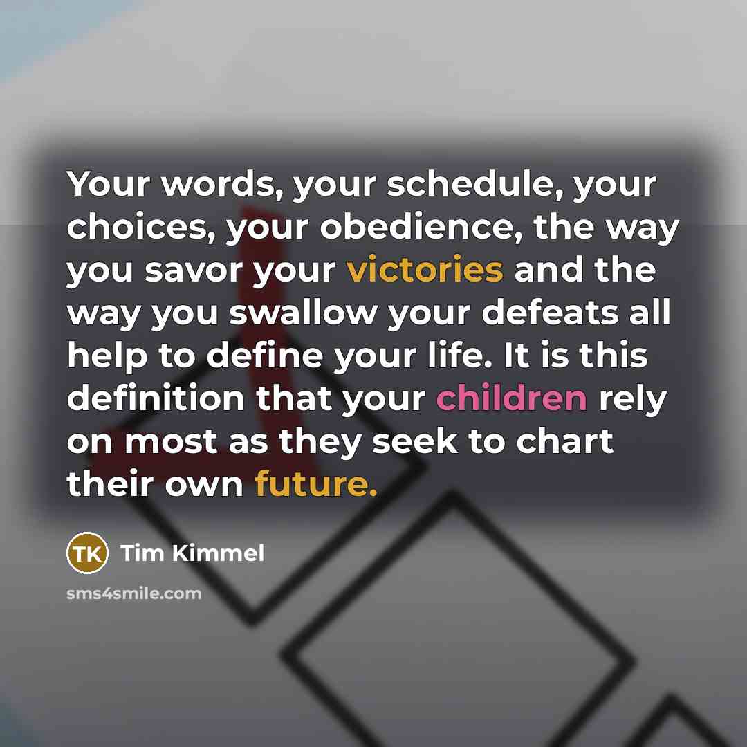 “Your words, your schedule, your choices, your obedience, the way you savor your victories and the way you swallow your defeats all help to define your life. It is this definition that your children rely on most as they seek to chart their own future.” quote by Tim Kimmel