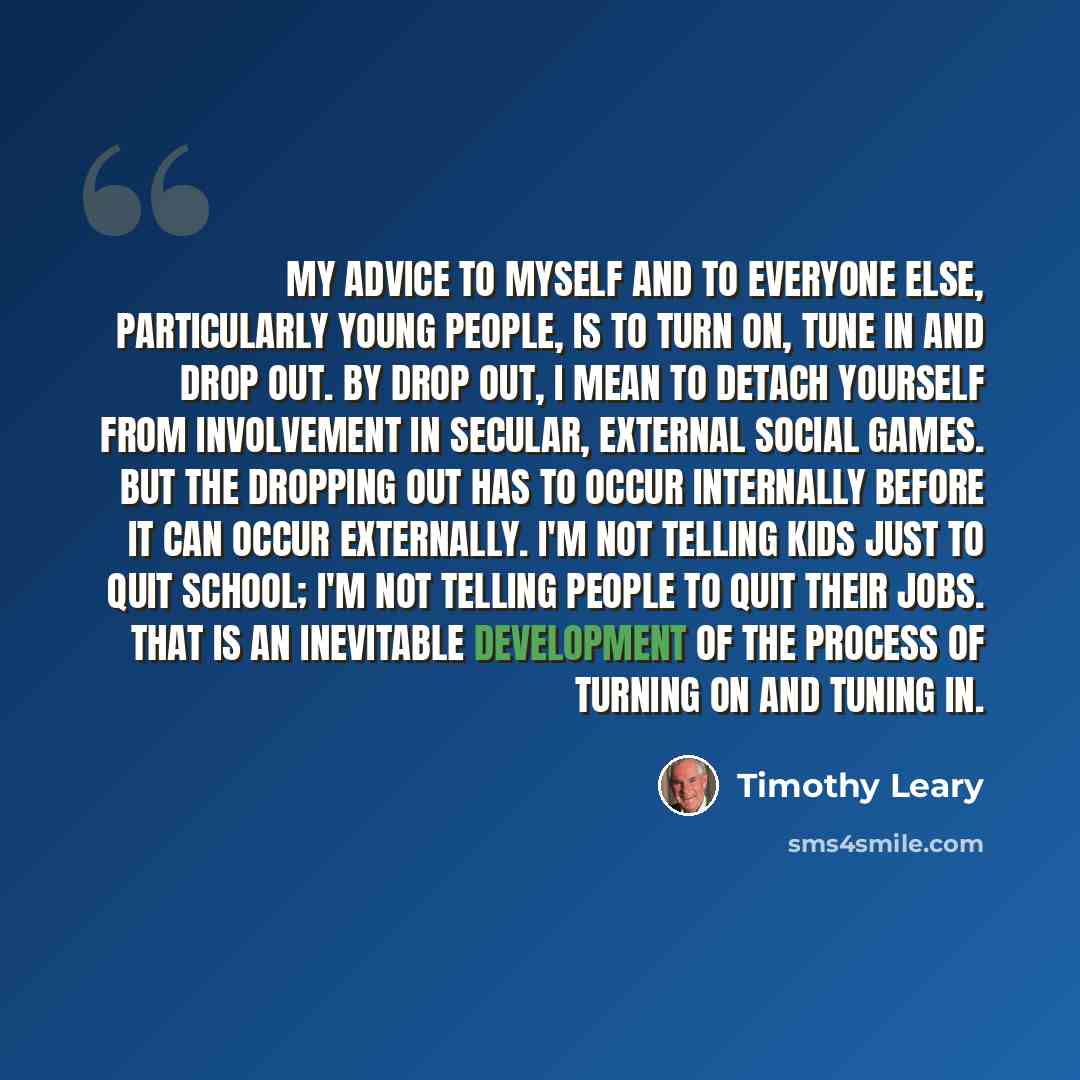 “My advice to myself and to everyone else, particularly young people, is to turn on, tune in and drop out. By drop out, I mean to detach yourself from involvement in secular, external social games. But the dropping out has to occur internally before it can occur externally. I'm not telling kids…” quote by Timothy Leary