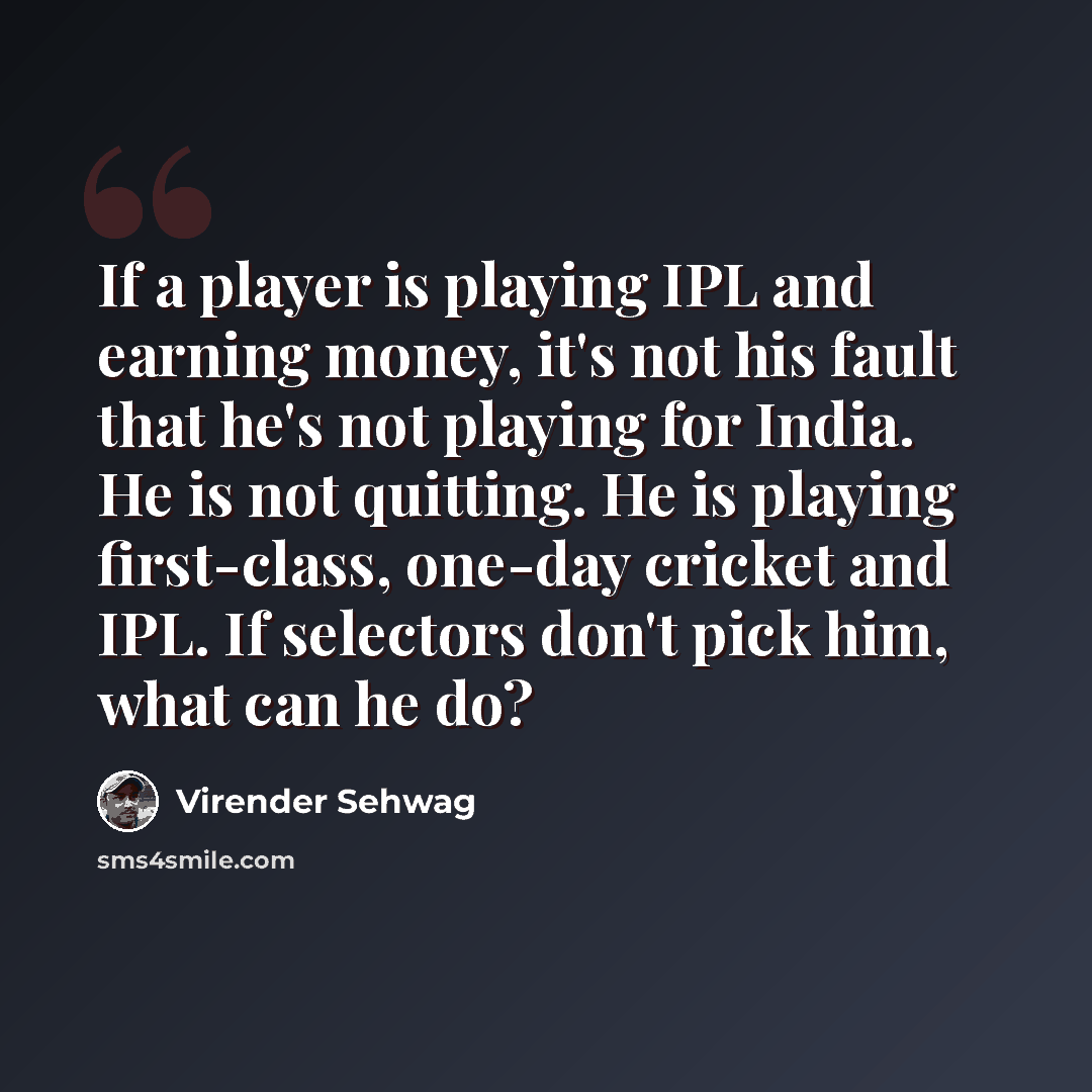 “If a player is playing IPL and earning money, it's not his fault that he's not playing for India. He is not quitting. He is playing first-class, one-day cricket and IPL. If selectors don't pick him, what can he do?” quote by Virender Sehwag