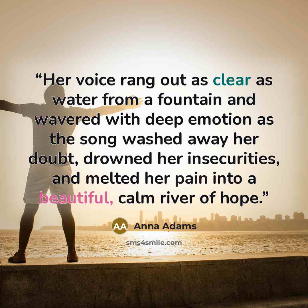 “Her voice rang out as clear as water from a fountain and wavered with deep emotion as the song washed away her doubt, drowned her insecurities, and melted her pain into a beautiful, calm river of hope.” quote by Anna Adams