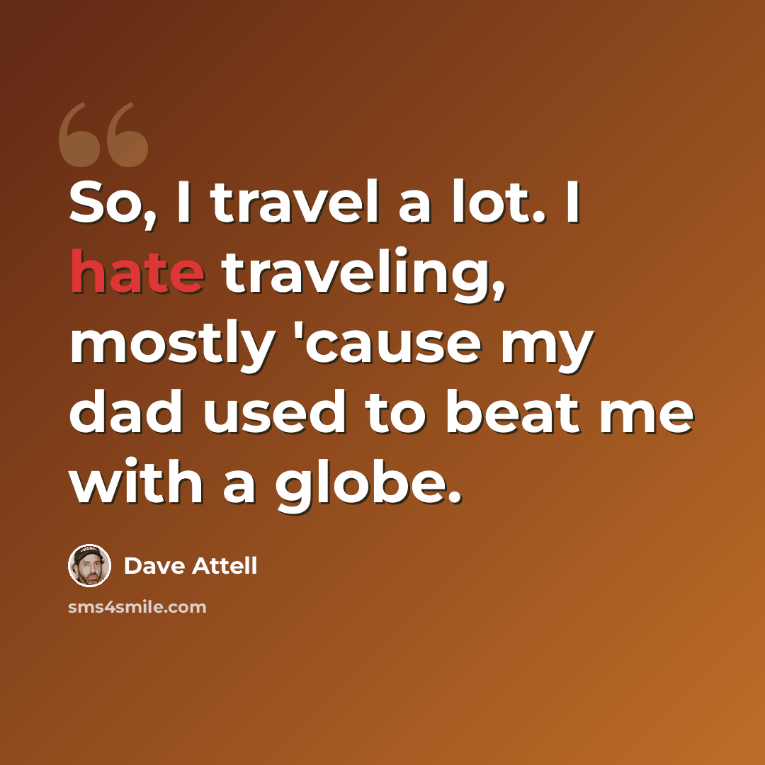 “So, I travel a lot. I hate traveling, mostly 'cause my dad used to beat me with a globe.” quote by Dave Attell