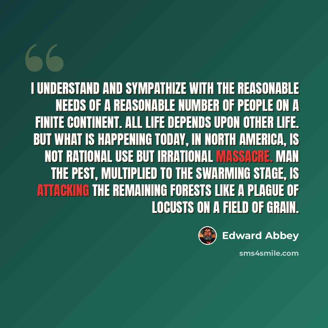 “I understand and sympathize with the reasonable needs of a reasonable number of people on a finite continent. All life depends upon other life. But what is happening today, in North America, is not rational use but irrational massacre. Man the Pest, multiplied to the swarming stage, is attacking…” quote by Edward Abbey