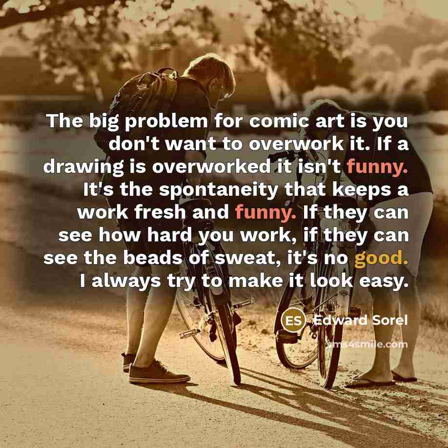 “The big problem for comic art is you don't want to overwork it. If a drawing is overworked it isn't funny. It's the spontaneity that keeps a work fresh and funny. If they can see how hard you work, if they can see the beads of sweat, it's no good. I always try to make it look easy.” quote by Edward Sorel
