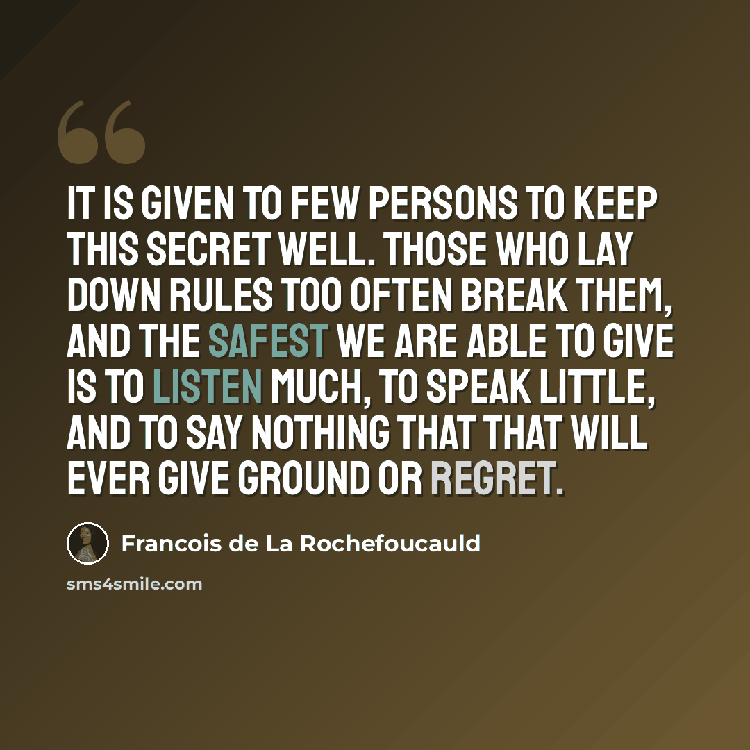 “It is given to few persons to keep this secret well. Those who lay down rules too often break them, and the safest we are able to give is to listen much, to speak little, and to say nothing that that will ever give ground or regret.” quote by Francois de La Rochefoucauld