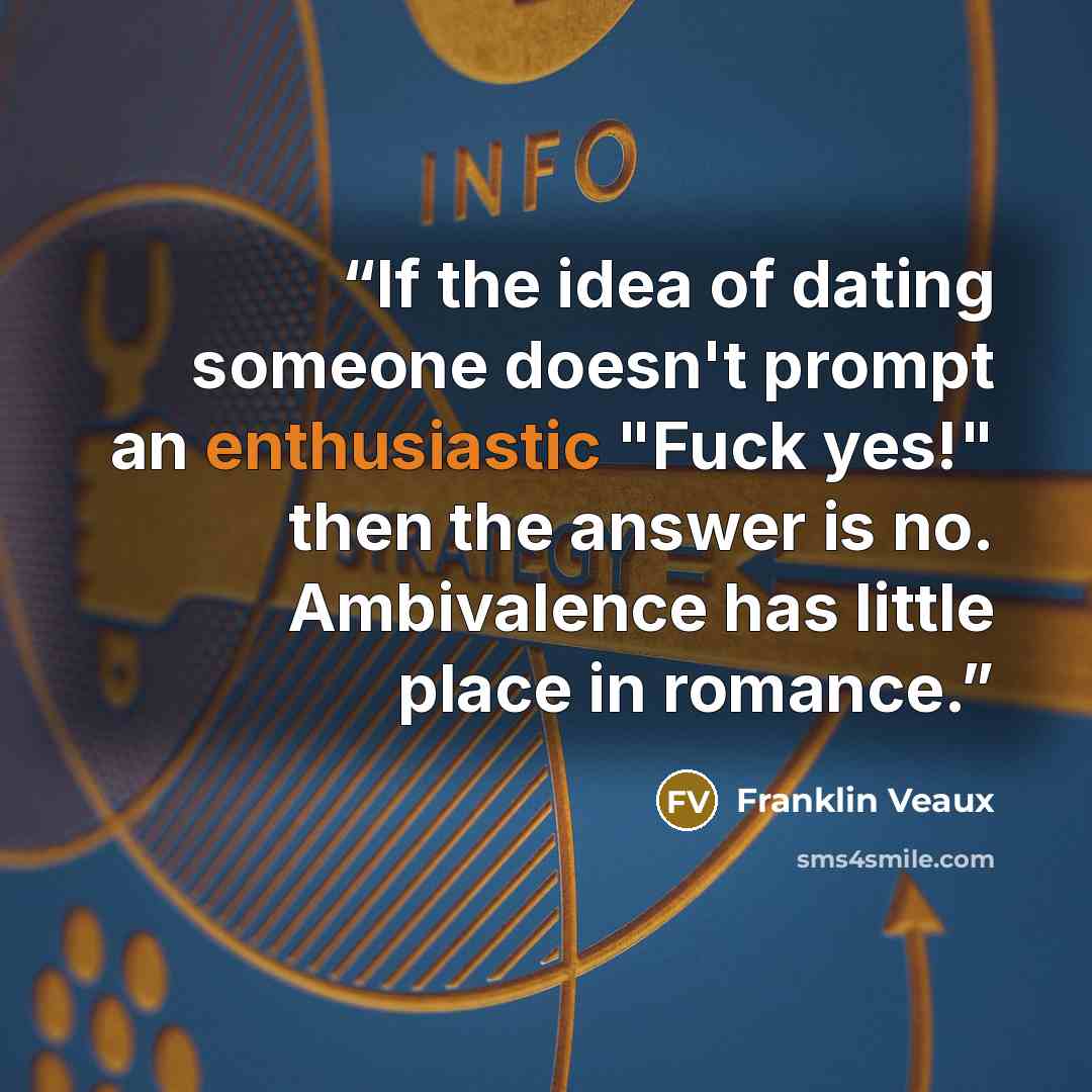 “If the idea of dating someone doesn't prompt an enthusiastic "Fuck yes!" then the answer is no. Ambivalence has little place in romance.” quote by Franklin Veaux