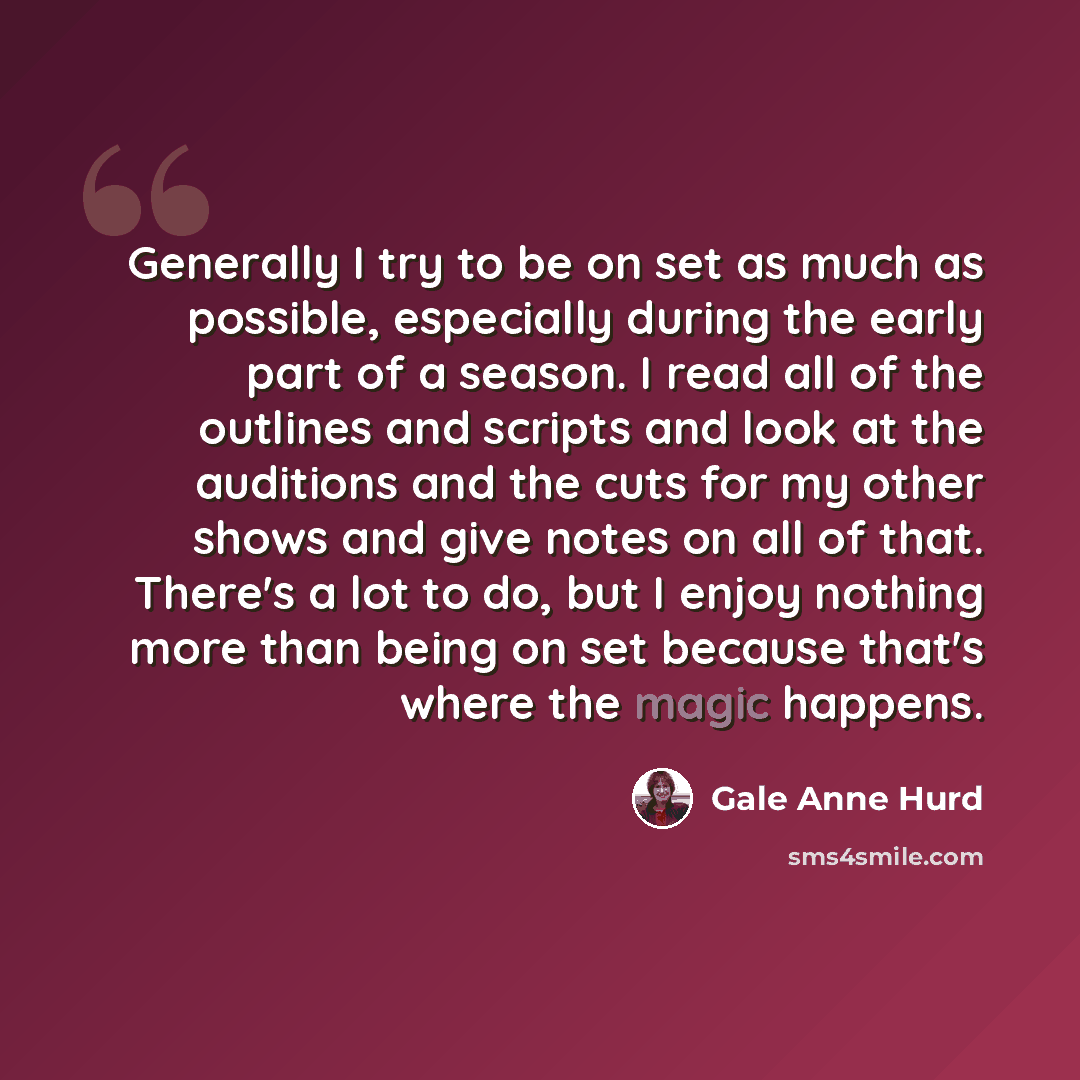 “Generally I try to be on set as much as possible, especially during the early part of a season. I read all of the outlines and scripts and look at the auditions and the cuts for my other shows and give notes on all of that. There's a lot to do, but I enjoy nothing more than being on set because…” quote by Gale Anne Hurd