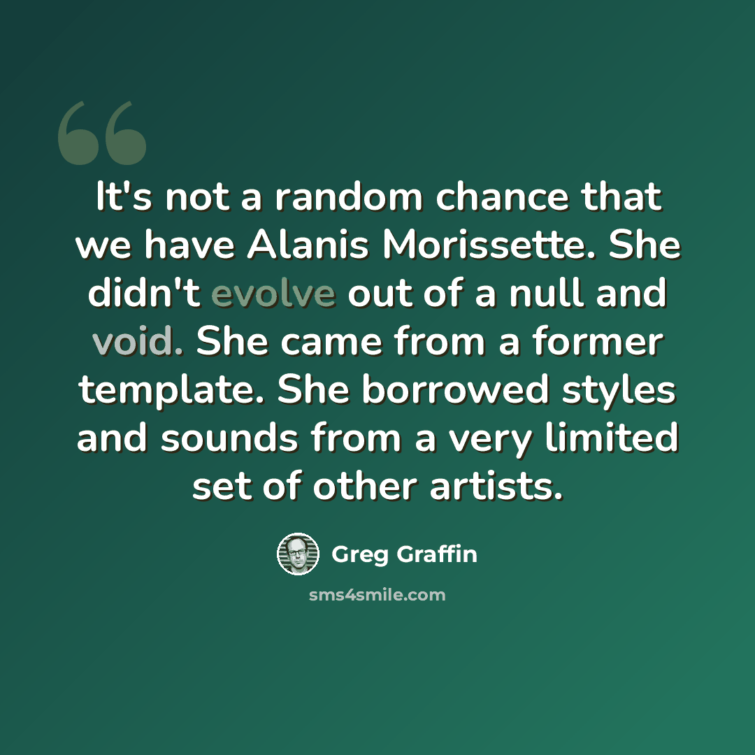 “It's not a random chance that we have Alanis Morissette. She didn't evolve out of a null and void. She came from a former template. She borrowed styles and sounds from a very limited set of other artists.” quote by Greg Graffin