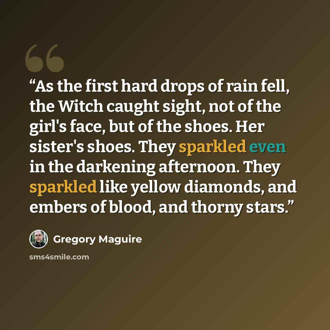 “As the first hard drops of rain fell, the Witch caught sight, not of the girl's face, but of the shoes. Her sister's shoes. They sparkled even in the darkening afternoon. They sparkled like yellow diamonds, and embers of blood, and thorny stars.” quote by Gregory Maguire