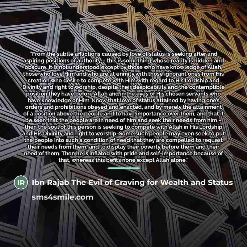 “From the subtle afflictions caused by love of status is seeking after and aspiring positions of authority – this is something whose reality is hidden and obscure. It is not understood except by those who have knowledge of Allah, those who love Him and who are at enmity with those ignorant ones…” quote by Ibn Rajab The Evil of Craving for Wealth and Status