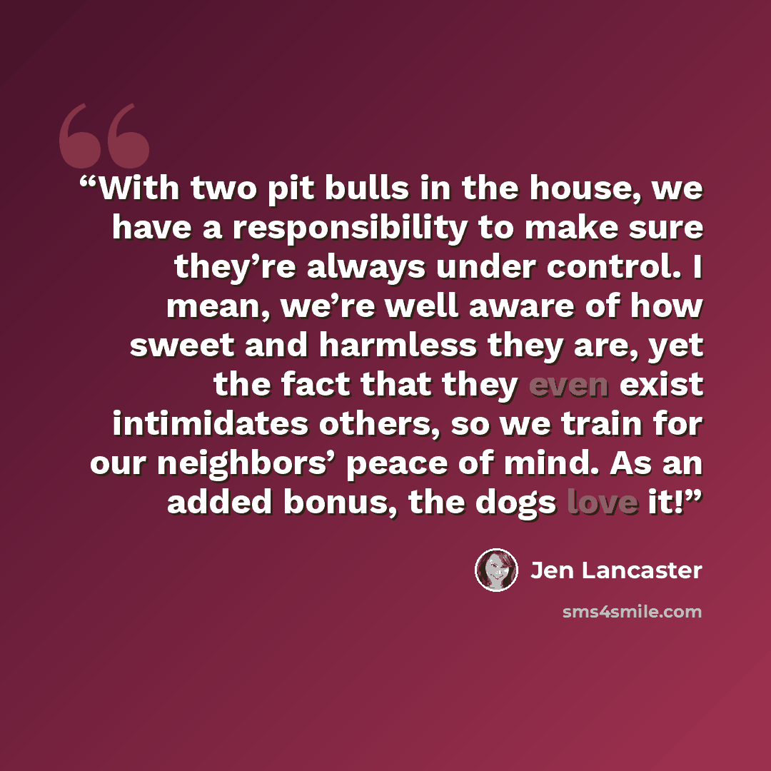 “With two pit bulls in the house, we have a responsibility to make sure they’re always under control. I mean, we’re well aware of how sweet and harmless they are, yet the fact that they even exist intimidates others, so we train for our neighbors’ peace of mind. As an added bonus, the dogs love it!” quote by Jen Lancaster