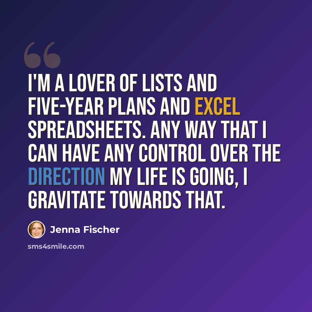 “I'm a lover of lists and five-year plans and Excel spreadsheets. Any way that I can have any control over the direction my life is going, I gravitate towards that.” quote by Jenna Fischer
