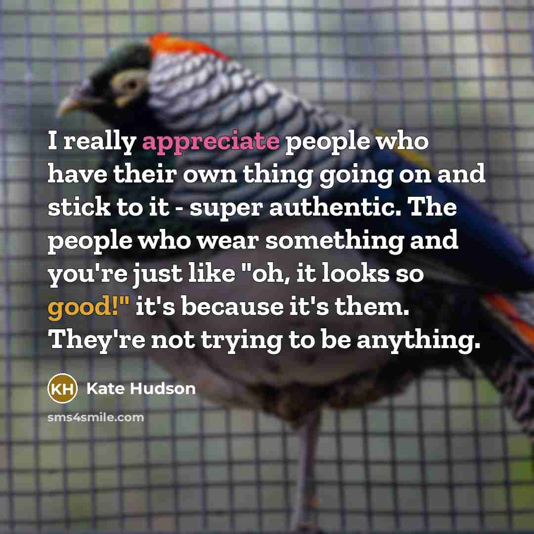 “I really appreciate people who have their own thing going on and stick to it - super authentic. The people who wear something and you're just like "oh, it looks so good!" it's because it's them. They're not trying to be anything.” quote by Kate Hudson