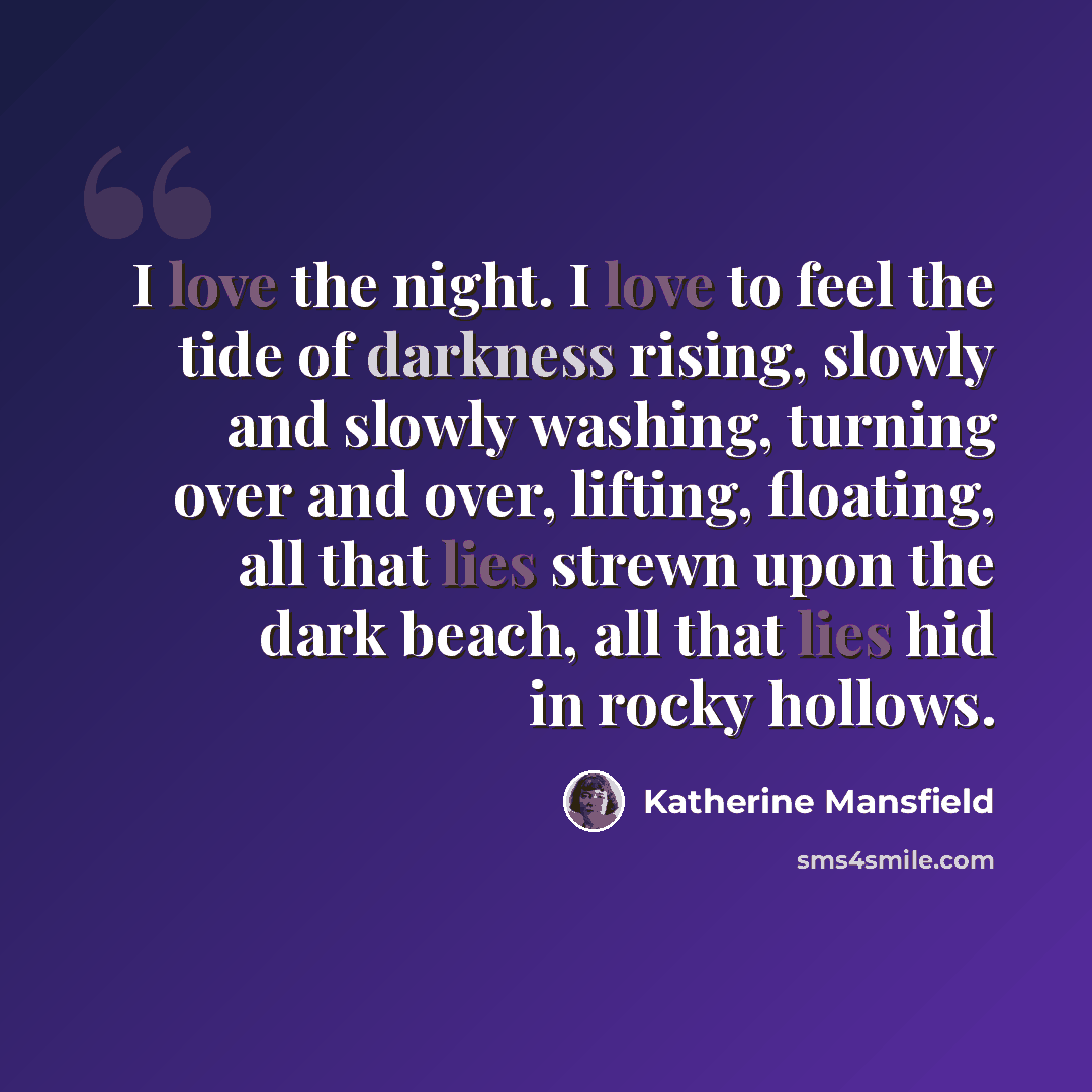“I love the night. I love to feel the tide of darkness rising, slowly and slowly washing, turning over and over, lifting, floating, all that lies strewn upon the dark beach, all that lies hid in rocky hollows.” quote by Katherine Mansfield