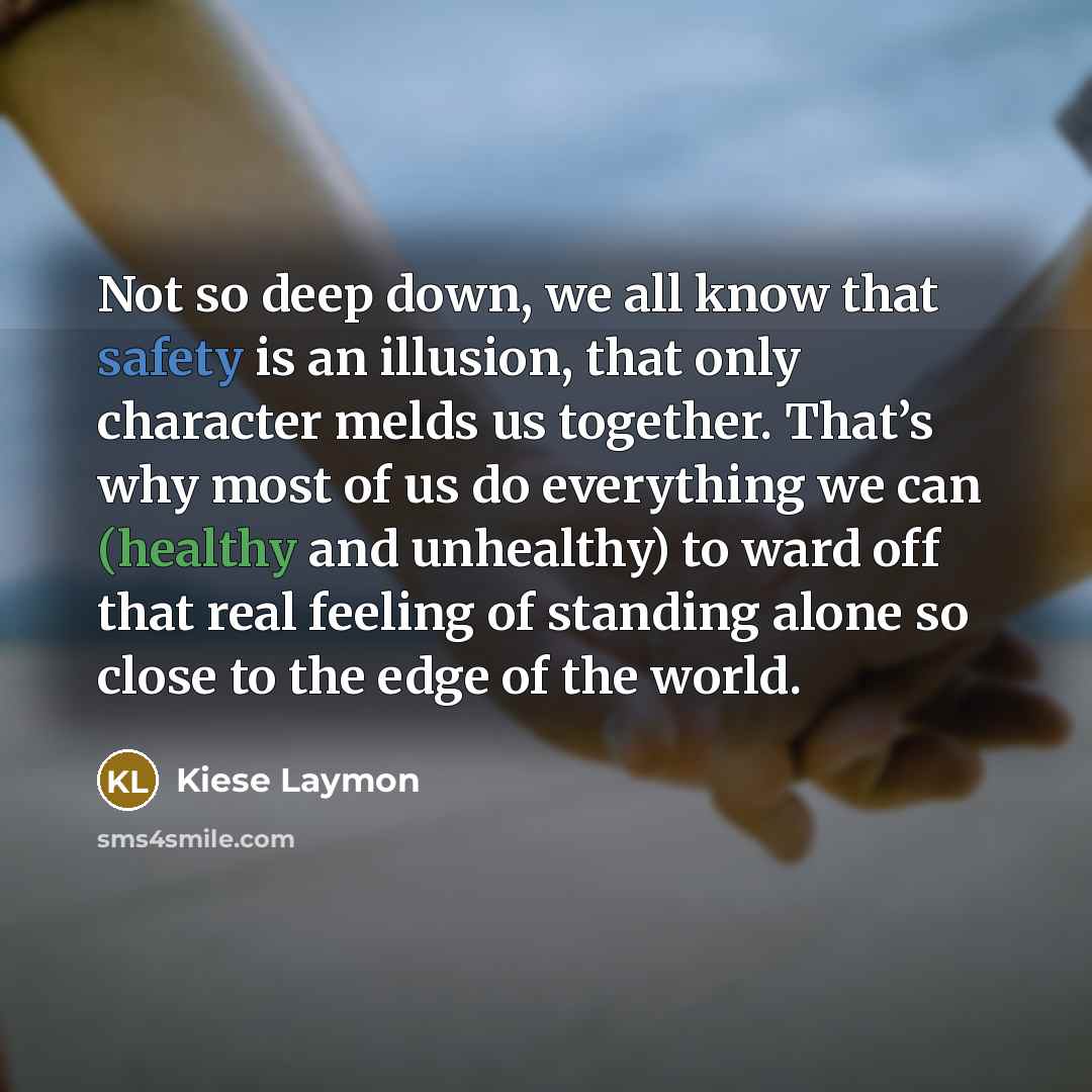 “Not so deep down, we all know that safety is an illusion, that only character melds us together. That’s why most of us do everything we can (healthy and unhealthy) to ward off that real feeling of standing alone so close to the edge of the world.” quote by Kiese Laymon