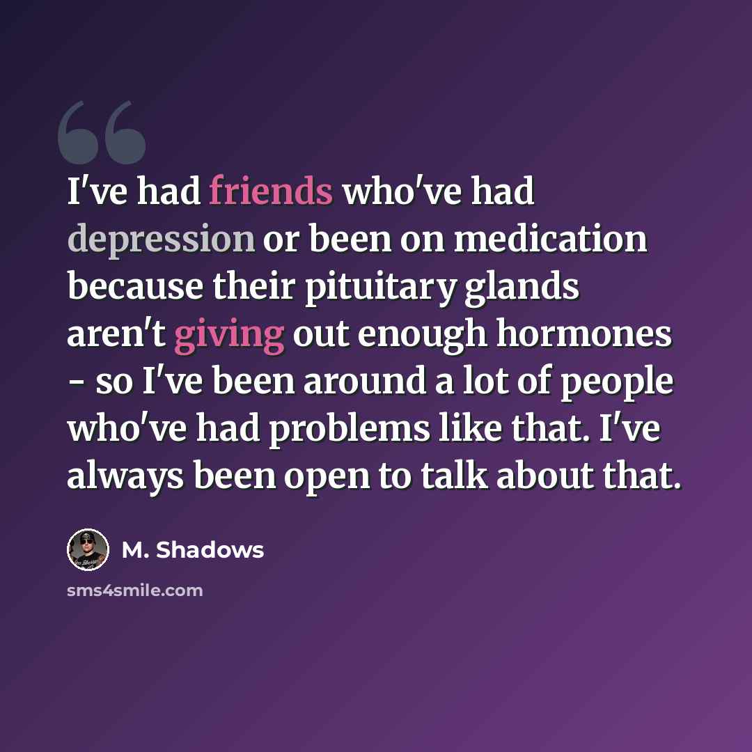 “I've had friends who've had depression or been on medication because their pituitary glands aren't giving out enough hormones - so I've been around a lot of people who've had problems like that. I've always been open to talk about that.” quote by M. Shadows