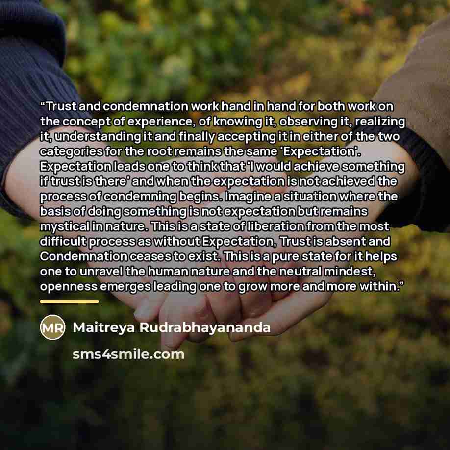 “Trust and condemnation work hand in hand for both work on the concept of experience, of knowing it, observing it, realizing it, understanding it and finally accepting it in either of the two categories for the root remains the same 'Expectation'. Expectation leads one to think that 'I would…” quote by Maitreya Rudrabhayananda
