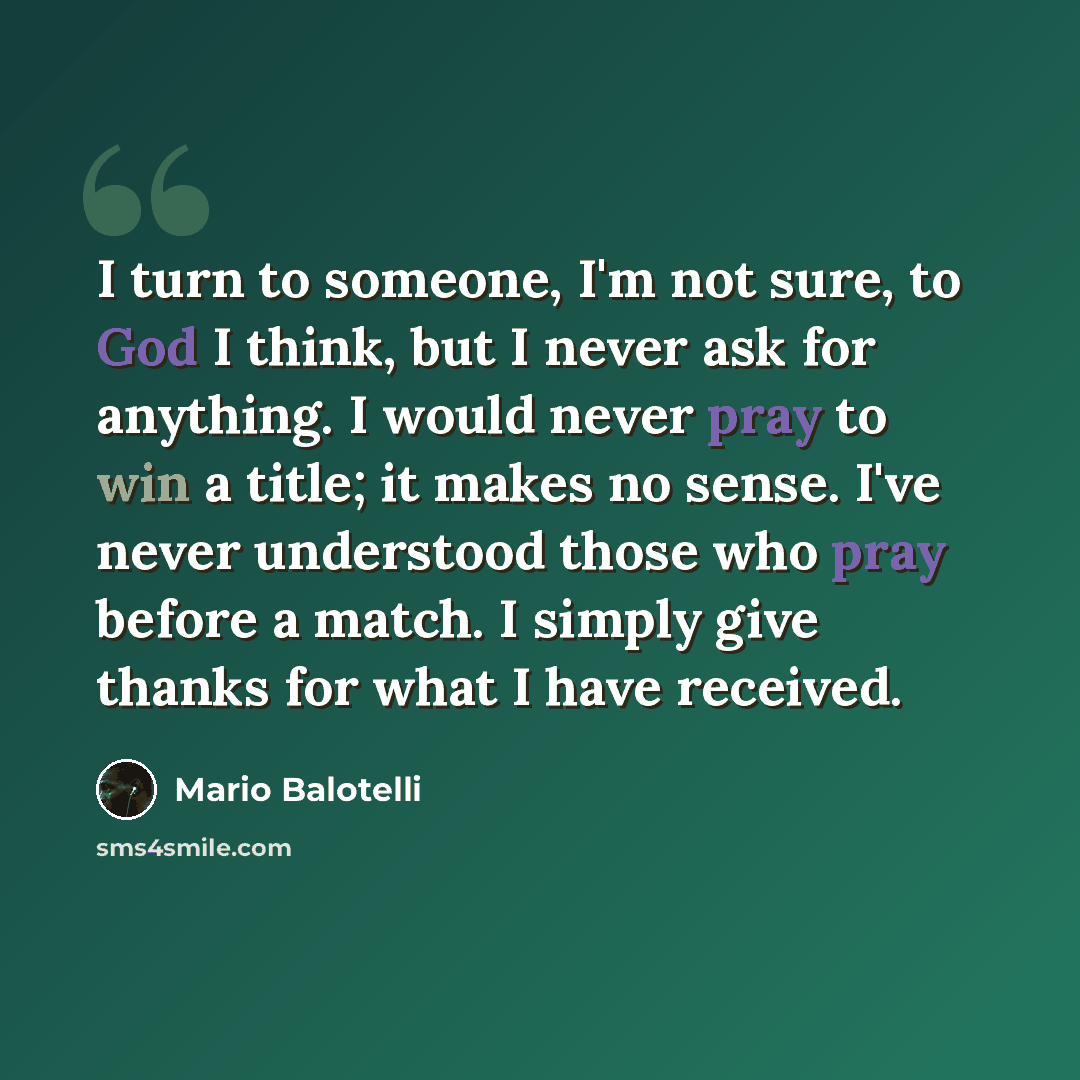 “I turn to someone, I'm not sure, to God I think, but I never ask for anything. I would never pray to win a title; it makes no sense. I've never understood those who pray before a match. I simply give thanks for what I have received.” quote by Mario Balotelli