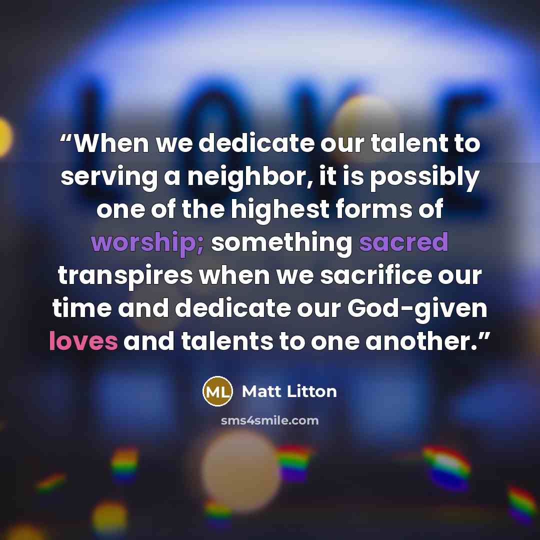 “When we dedicate our talent to serving a neighbor, it is possibly one of the highest forms of worship; something sacred transpires when we sacrifice our time and dedicate our God-given loves and talents to one another.” quote by Matt Litton