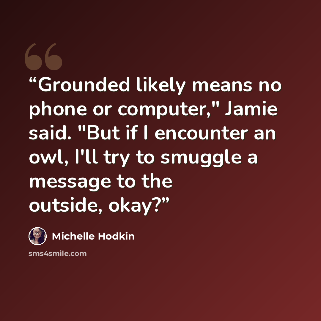 “Grounded likely means no phone or computer," Jamie said. "But if I encounter an owl, I'll try to smuggle a message to the outside, okay?” quote by Michelle Hodkin
