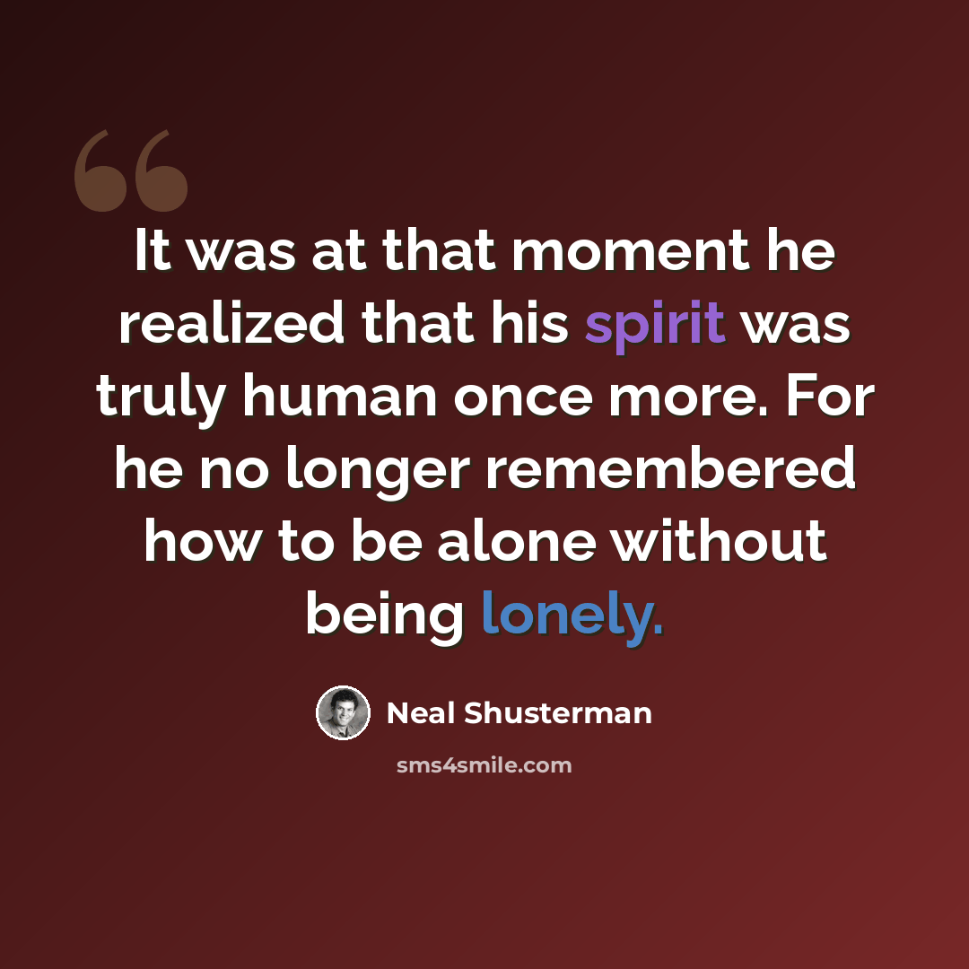 “It was at that moment he realized that his spirit was truly human once more. For he no longer remembered how to be alone without being lonely.” quote by Neal Shusterman