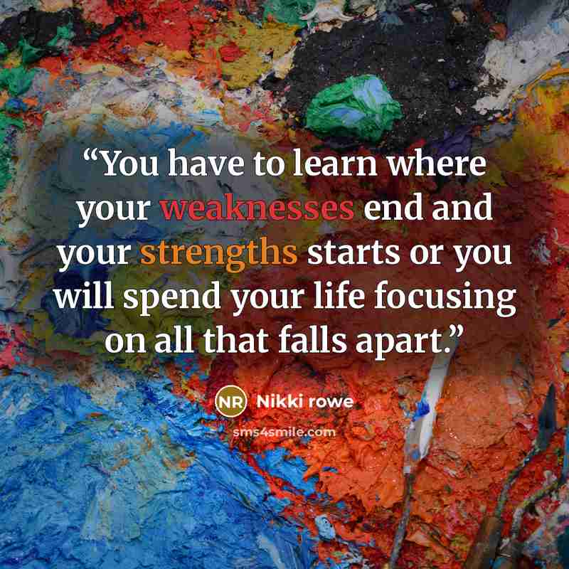 “You have to learn where your weaknesses end and your strengths starts or you will spend your life focusing on all that falls apart.” quote by Nikki rowe