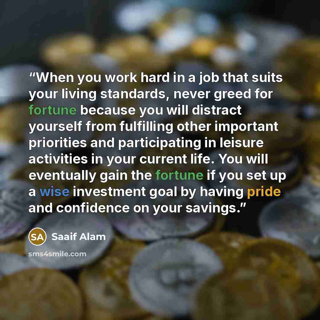“When you work hard in a job that suits your living standards, never greed for fortune because you will distract yourself from fulfilling other important priorities and participating in leisure activities in your current life. You will eventually gain the fortune if you set up a wise investment…” quote by Saaif Alam