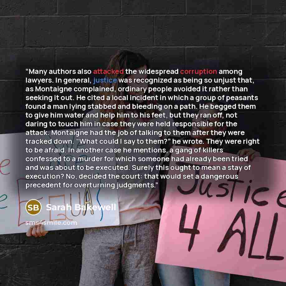 “Many authors also attacked the widespread corruption among lawyers. In general, justice was recognized as being so unjust that, as Montaigne complained, ordinary people avoided it rather than seeking it out. He cited a local incident in which a group of peasants found a man lying stabbed and…” quote by Sarah Bakewell