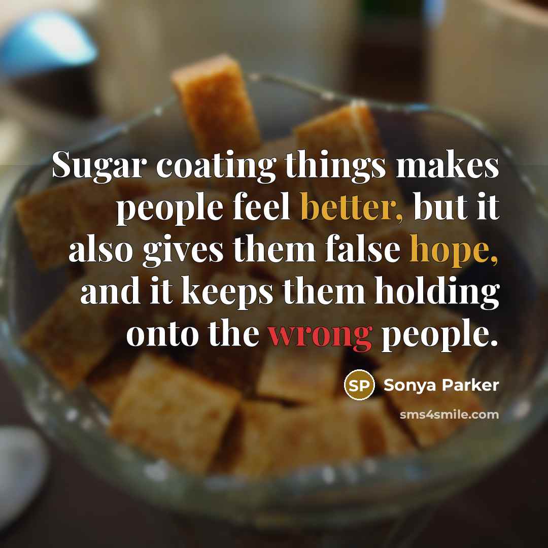 “Sugar coating things makes people feel better, but it also gives them false hope, and it keeps them holding onto the wrong people.” quote by Sonya Parker