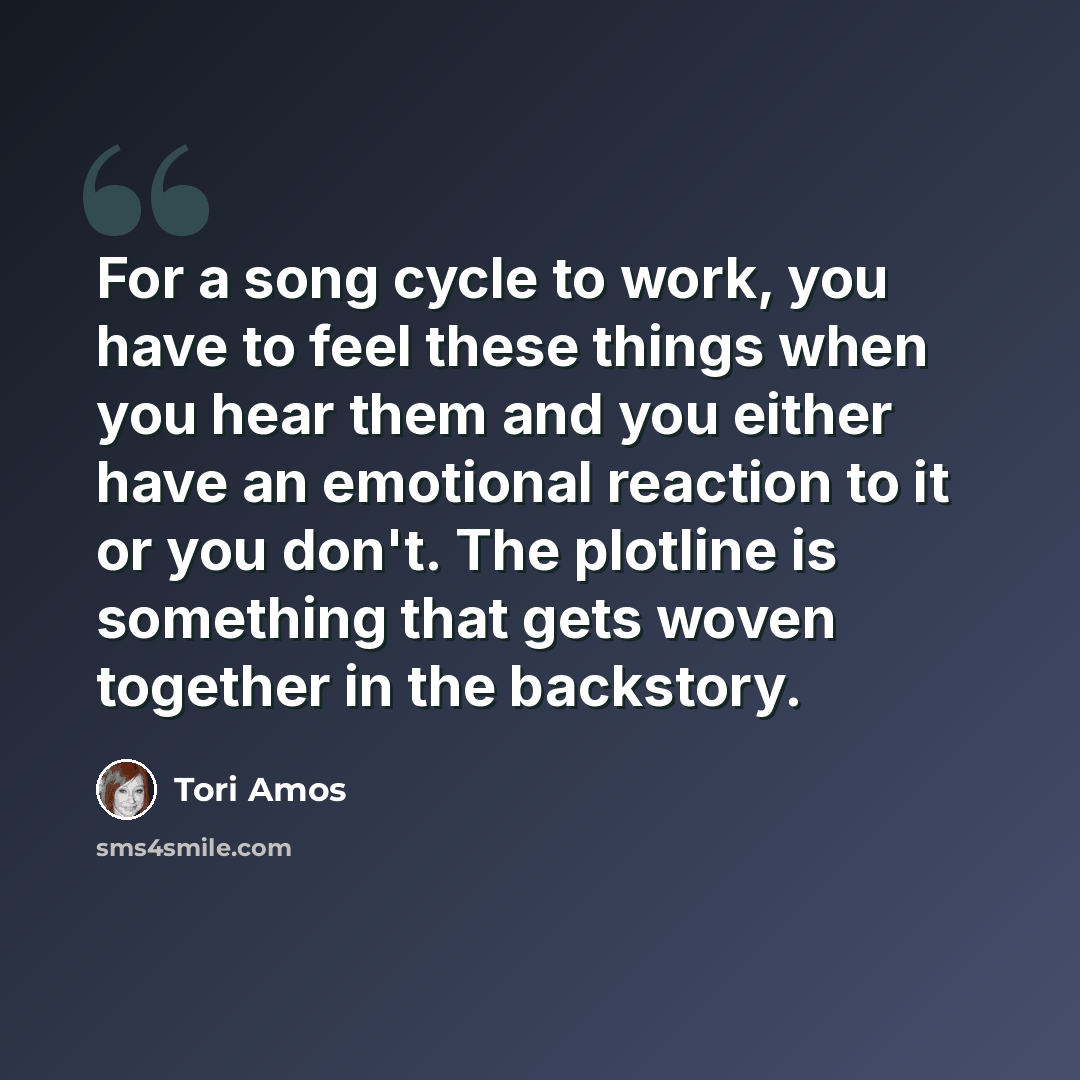 “For a song cycle to work, you have to feel these things when you hear them and you either have an emotional reaction to it or you don't. The plotline is something that gets woven together in the backstory.” quote by Tori Amos