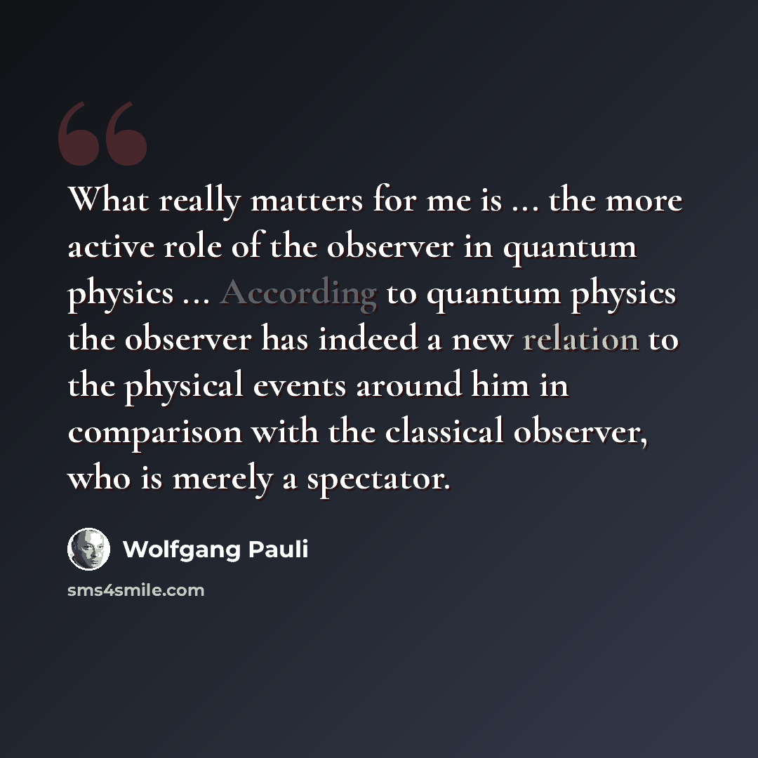 “What really matters for me is ... the more active role of the observer in quantum physics ... According to quantum physics the observer has indeed a new relation to the physical events around him in comparison with the classical observer, who is merely a spectator.” quote by Wolfgang Pauli
