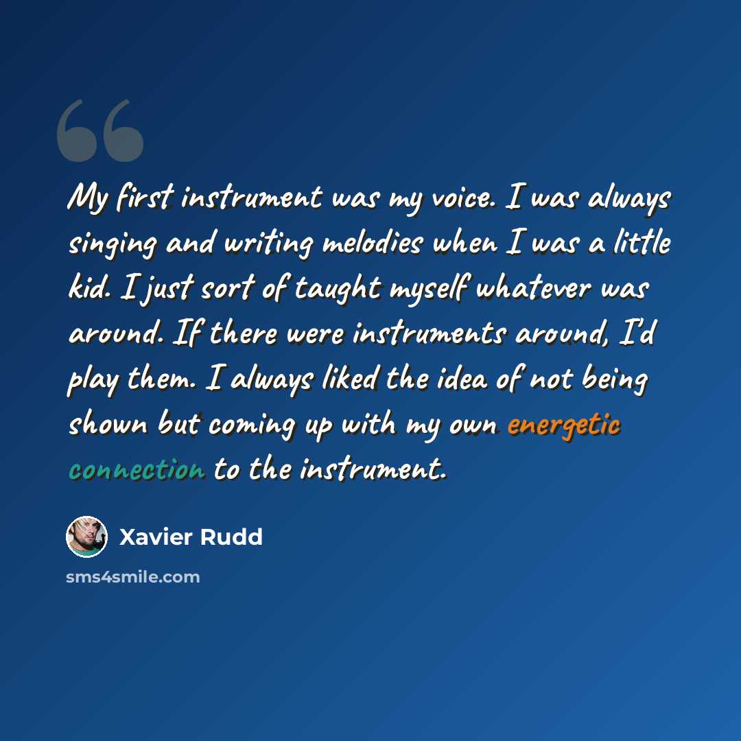“My first instrument was my voice. I was always singing and writing melodies when I was a little kid. I just sort of taught myself whatever was around. If there were instruments around, I'd play them. I always liked the idea of not being shown but coming up with my own energetic connection to the…” quote by Xavier Rudd