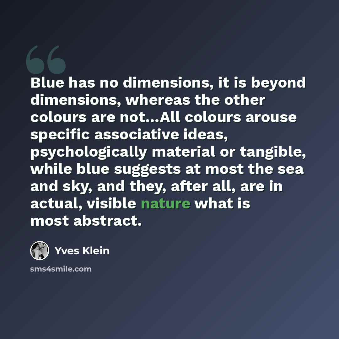 “Blue has no dimensions, it is beyond dimensions, whereas the other colours are not…All colours arouse specific associative ideas, psychologically material or tangible, while blue suggests at most the sea and sky, and they, after all, are in actual, visible nature what is most abstract.” quote by Yves Klein