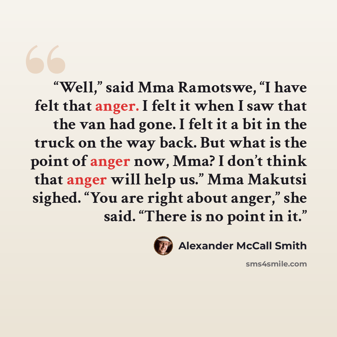 “Well,” said Mma Ramotswe, “I have felt that anger. I felt it when I saw that the van had gone. I felt it a bit in the truck on the way back. But what is the point of anger now, Mma? I don’t think that anger will help us.” Mma Makutsi sighed. “You are right about anger,” she said. “There is no…” quote by Alexander McCall Smith