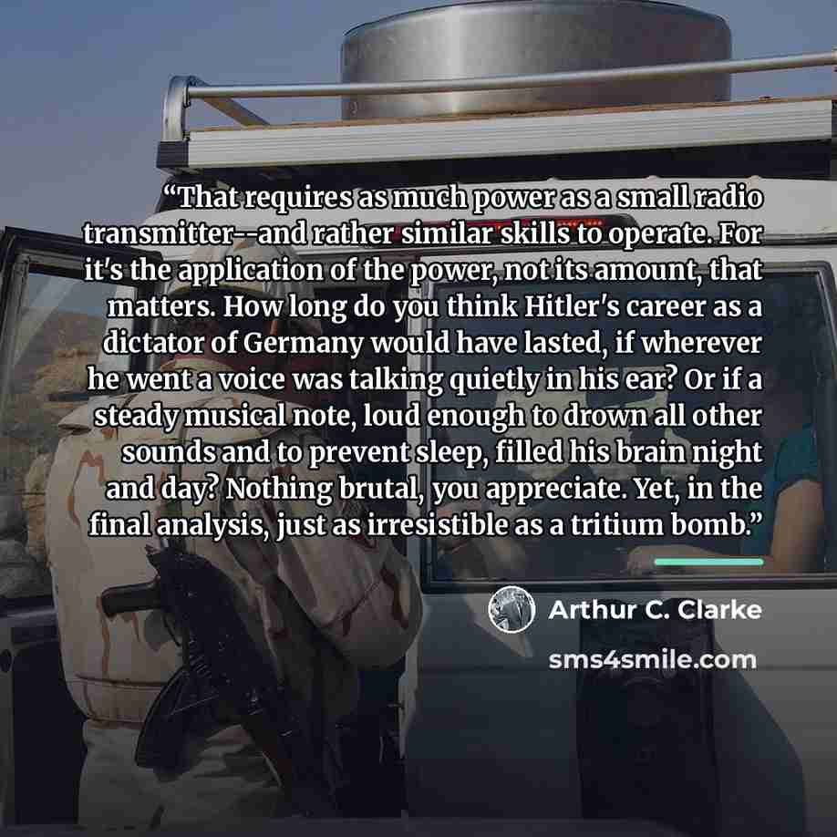 “That requires as much power as a small radio transmitter--and rather similar skills to operate. For it's the application of the power, not its amount, that matters. How long do you think Hitler's career as a dictator of Germany would have lasted, if wherever he went a voice was talking quietly in…” quote by Arthur C. Clarke