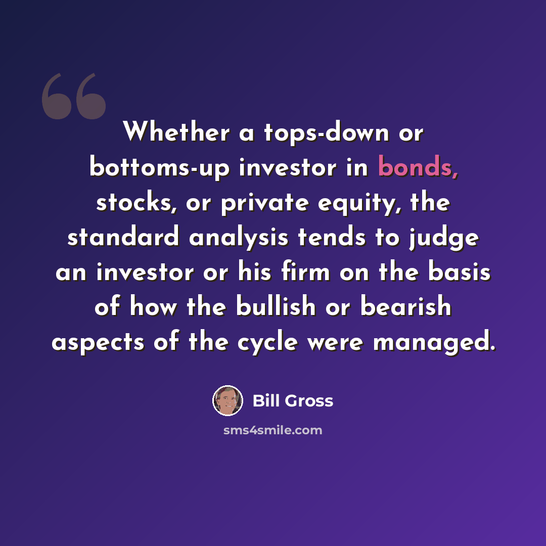 “Whether a tops-down or bottoms-up investor in bonds, stocks, or private equity, the standard analysis tends to judge an investor or his firm on the basis of how the bullish or bearish aspects of the cycle were managed.” quote by Bill Gross