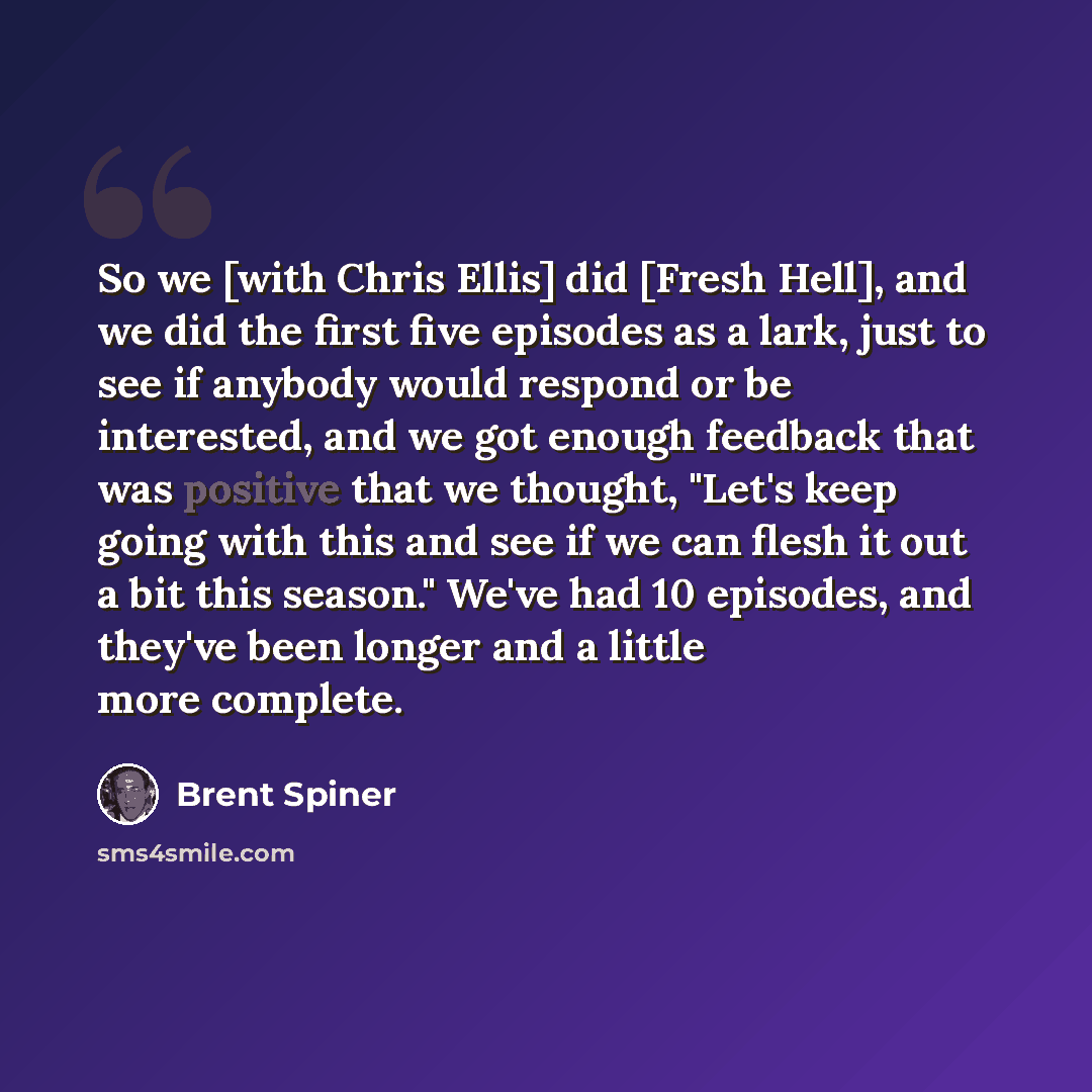 “So we [with Chris Ellis] did [Fresh Hell], and we did the first five episodes as a lark, just to see if anybody would respond or be interested, and we got enough feedback that was positive that we thought, "Let's keep going with this and see if we can flesh it out a bit this season." We've had 10…” quote by Brent Spiner
