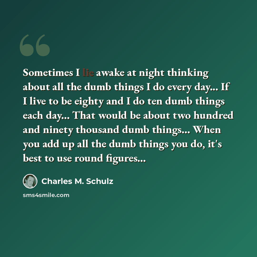 “Sometimes I lie awake at night thinking about all the dumb things I do every day... If I live to be eighty and I do ten dumb things each day... That would be about two hundred and ninety thousand dumb things... When you add up all the dumb things you do, it's best to use round figures...” quote by Charles M. Schulz